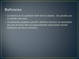 La textura es la cualidad táctil de los objetos. Se percibe por el sentido del tacto. Visualmente podemos percibir distintas texturas sin necesidad de usar el tacto. Esto es especialmente importante cunado hablamos de obras artísticas.