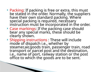  Packing: If packing is free or extra, this must
be stated in the order. Normally, the suppliers
have their own standard packing. Where
special packing is required, necessary
instruction must be incorporated in the order.
 Case markings: If the packing case should
bear any special marks, these should be
clearly shown.
 Shipping instructions : These will include
mode of dispatch i.e., whether by
steamer,air,goods train, passenger train, road
transport or parcel post and the destination,
i.e., name of port, railway station or the post
office to which the goods are to be sent.
 