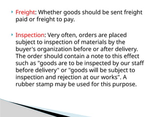  Freight: Whether goods should be sent freight
paid or freight to pay.
 Inspection: Very often, orders are placed
subject to inspection of materials by the
buyer's organization before or after delivery.
The order should contain a note to this effect
such as "goods are to be inspected by our staff
before delivery" or "goods will be subject to
inspection and rejection at our works". A
rubber stamp may be used for this purpose.
 