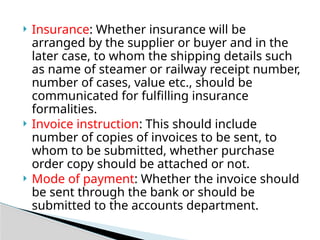  Insurance: Whether insurance will be
arranged by the supplier or buyer and in the
later case, to whom the shipping details such
as name of steamer or railway receipt number,
number of cases, value etc., should be
communicated for fulfilling insurance
formalities.
 Invoice instruction: This should include
number of copies of invoices to be sent, to
whom to be submitted, whether purchase
order copy should be attached or not.
 Mode of payment: Whether the invoice should
be sent through the bank or should be
submitted to the accounts department.
 