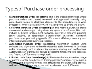  Manual Purchase Order Processing: This is the traditional method where
purchase orders are created, reviewed, and approved manually using
paper-based forms or electronic documents like spreadsheets or word
processors. While it's straightforward, it's also prone to errors and delays.
 Electronic Purchase Order Processing: In this method, purchase orders
are created and managed using electronic systems or software. This could
include dedicated procurement software, enterprise resource planning
(ERP) systems, or specialized e-procurement platforms. Electronic
purchase order processing typically offers more efficiency, accuracy, and
integration with other business processes.
 Automated Purchase Order Processing: Automation involves using
software and algorithms to handle repetitive tasks involved in purchase
order processing, such as data entry, approval routing, and notifications.
Automation can significantly reduce processing times, improve accuracy,
and free up staff for more strategic tasks.
 EDI (Electronic Data Interchange): EDI involves the automated exchange
of purchase order data between trading partners' computer systems in a
standardized electronic format. This streamlines the purchasing process,
reduces manual data entry errors, and accelerates order fulfillment.
Typesof Purchase order processing
 