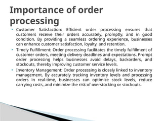  Customer Satisfaction: Efficient order processing ensures that
customers receive their orders accurately, promptly, and in good
condition. By providing a seamless ordering experience, businesses
can enhance customer satisfaction, loyalty, and retention.
 Timely Fulfillment: Order processing facilitates the timely fulfillment of
customer orders, meeting delivery deadlines and expectations. Prompt
order processing helps businesses avoid delays, backorders, and
stockouts, thereby improving customer service levels.
 Inventory Management: Order processing is closely linked to inventory
management. By accurately tracking inventory levels and processing
orders in real-time, businesses can optimize stock levels, reduce
carrying costs, and minimize the risk of overstocking or stockouts.
Importance of order
processing
 