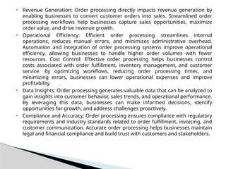  Revenue Generation: Order processing directly impacts revenue generation by
enabling businesses to convert customer orders into sales. Streamlined order
processing workflows help businesses capture sales opportunities, maximize
order value, and drive revenue growth.
 Operational Efficiency: Efficient order processing streamlines internal
operations, reduces manual errors, and minimizes administrative overhead.
Automation and integration of order processing systems improve operational
efficiency, allowing businesses to handle higher order volumes with fewer
resources. Cost Control: Effective order processing helps businesses control
costs associated with order fulfillment, inventory management, and customer
service. By optimizing workflows, reducing order processing times, and
minimizing errors, businesses can lower operational expenses and improve
profitability.
 Data Insights: Order processing generates valuable data that can be analyzed to
gain insights into customer behavior, sales trends, and operational performance.
By leveraging this data, businesses can make informed decisions, identify
opportunities for growth, and address challenges proactively.
 Compliance and Accuracy: Order processing ensures compliance with regulatory
requirements and industry standards related to order fulfillment, invoicing, and
customer communication. Accurate order processing helps businesses maintain
legal and financial compliance and build trust with customers and stakeholders.
 
