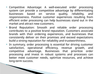  Competitive Advantage: A well-executed order processing
system can provide a competitive advantage by differentiating
businesses based on service quality, reliability, and
responsiveness. Positive customer experiences resulting from
efficient order processing can help businesses stand out in the
market and attract new customers.
 Brand Reputation: Smooth and reliable order processing
contributes to a positive brand reputation. Customers associate
brands with their ordering experiences, and businesses that
consistently deliver on their promises and exceed expectations
build a strong reputation for reliability and trustworthiness.
 In summary, order processing is essential for driving customer
satisfaction, operational efficiency, revenue growth, and
competitive advantage. Businesses that prioritize order
processing and invest in robust systems and processes can
better meet customer needs, optimize resources, and achieve
long-term success.

 