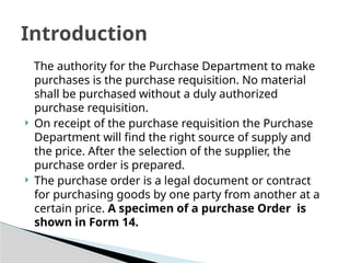 The authority for the Purchase Department to make
purchases is the purchase requisition. No material
shall be purchased without a duly authorized
purchase requisition.
 On receipt of the purchase requisition the Purchase
Department will find the right source of supply and
the price. After the selection of the supplier, the
purchase order is prepared.
 The purchase order is a legal document or contract
for purchasing goods by one party from another at a
certain price. A specimen of a purchase Order is
shown in Form 14.
Introduction
 