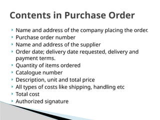  Name and address of the company placing the order.
 Purchase order number
 Name and address of the supplier
 Order date; delivery date requested, delivery and
payment terms.
 Quantity of items ordered
 Catalogue number
 Description, unit and total price
 All types of costs like shipping, handling etc
 Total cost
 Authorized signature
Contents in Purchase Order
 