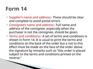  Supplier’s name and address:- These should be clear
and complete to avoid postal errors.
 Consignee’s name and address:- Full name and
address of the consignee ,especially when the
purchaser is not the consignee, should be given.
 Terms and conditions:- A set of terms and conditions is
shown in Form 14. It is usual to print the terms and
conditions on the back of the order but a not to this
effect must be made on the face of the order above
the signature by remarks such as “this order is placed
subject to the terms and conditions printed on the
reverse.”
Form 14
 