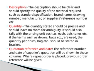  Description:- The description should be clear and
should specify the quality of the material required
such as standard specification, brand name, drawing
number, manufacturer, or suppliers’ reference number
etc.
 Quantity:- The quantity stated should be precise and
should leave no room for ambiguity. It should also
tally with the pricing unit such as, each, pair, tones etc.
if the terms such as drums, bags etc., are used, the
quantity per drum, bag etc., should be stated in
bracket.
 Quotation reference and date: The reference number
and date of supplier’s quotation will be shown in these
columns. Where repeat order is placed, previous order
reference will be given.
 