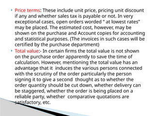  Price terms: These include unit price, pricing unit discount
if any and whether sales tax is payable or not. In very
exceptional cases, open orders worded “ at lowest rates”
may be placed. The estimated cost, however, may be
shown on the purchase and Account copies for accounting
and statistical purposes. (The invoices in such cases will be
certified by the purchase department)
 Total value:- In certain firms the total value is not shown
on the purchase order apparently to save the time of
calculation. However, mentioning the total value has an
advantage that it induces the various persons connected
with the scrutiny of the order particularly the person
signing it to give a second thought as to whether the
order quantity should be cut down, whether delivery can
be staggered, whether the order is being placed on a
reliable party, whether comparative quotations are
satisfactory, etc.
 