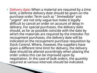 Delivery date:-When a material are required by a time
limit, a definite delivery date should be given on the
purchase order. Term such as " Immediate" and
"urgent" are not only vague but make it legally
difficult to cancel an order on account of delay in
delivery. For special purchases, the delivery date
should, as far as possible coincide with the date by
which the materials are required by the intendor. For
recoupment purchases, the delivery date will be
indicated on the recoupment purchase requisition by
Stock Control. Where, however, the suppliers have
given a different time limit for delivery, the delivery
date should be altered accordingly when placing the
order unless this can be improved upon by
negotiation. In the case of bulk orders, the quantity
required at various intervals should be indicated.
 
