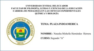 UNIVERSIDAD CENTRAL DELECUADOR
FACULTAD DE FILOSOFÍA, LETRAS Y CIENCIAS DE LA EDUCACIÓN
CARRERA DE PEDAGOGÍA EN LAS CIENCIAS EXPERIMENTALES
QUÍMICA Y BIOLOGÍA
TEMA: PLAZAINDOAMERICA
NOMBRE: Natasha Mishelle Hernández Herrera
CURSO: Segundo “A”
 