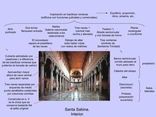 Santa Sabina. Interior Inspiración en basílicas romanas (edificios con funciones judiciales y comerciales) Planta rectangular o cruciforme Atrio porticado Nartex Galería columnada destinada a los catecúmenos Tres naves * 1 (central más ancha y elevada) Testero * 2 Ábside semicircular y con bóveda de horno Dos torres flanquean entrada Tres naves separadas por  arquerías de medio punto peraltados sostenidas por columnas corintias Aprovechan mayor altura de nave central para abrir vanos Cubierta adintelada con casetones ( a diferencia de las basílicas romanas que preferían la bóveda de cañón) * 1 * 2 presbiterio Banco semicircular corrido adosado al muro para clero Cátedra del obispo Altar  Salas laterales Diaconicum (sacristía) Prótasis (preparación eucaristía) Tres ventanas (símbolo de  Santisima Trinidad) El iconostasio separa el presbiterio de las naves  Debajo de altar solía haber cripta con restos de mártires Construida en s. V es la única que se conserva bastante fiel al estilo original Equilibrio, proporción, ritmo, simetría, etc. 