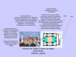 Antemio de Tralles e Isidoro de Mileto Santa Sofía. Exterior y planta Fusión de planta longitudinal con planta centralizada atrio nartex División en tres naves, central más ancha y elevada. Se sacrifican naves laterales para ensalzar nave central: Los cuatro gruesos pilares que sostienen la inmensa cúpula se meten en naves laterales, apareciendo salientes al igual que los contrapilares interrumpiendo el desarrollo longitudinal de las mismas. A cambio la nave central aparece totalmente diáfana Cubierta dinámica: A) Gran cúpula central (31 m. diámetro) B) Empujes recogidos por dos cúpulas de cuarto de esfera en el eje longitudinal C) Descarga en nichos situados en la diagonal de  las semicúpulas D) Descarga en muros exteriores A B B c c c c D El juego dinámico de la cúpula central trasladando empujes y contrarrestos a bóvedas secundarias y terciarias crea un diálogo tectónico de tendencia centrífuga (Bruno Zevi) En época musulmana se le añaden los minaretes y otras dependencias anejas 