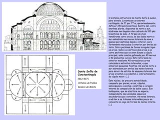 O sistema estructural de Santa Sofía é audaz, pero sinxelo. Levantouse un enorme rectángulo, de 71 por 77 m, aproximadamente 225 por 240 pés bizantinos. Dentro del, catro enormes piares, dispostos de norte a sur, alzáronse nos ángulos dun cadrado de 100 pés bizantinos de lado. A 70 pés do chan tendéronse catro arcos, os dos lados norte e sur embebidos nos muros laterais da nave e apenas perceptibles desde o interior, pero fortemente marcados ó exterior por enriba do teito. Catro pechinas de forma irregular ligan os arcos. Sobre os vértices dos arcos e as catro pechinas que os unen álzase a cúpula principal, unha cuncha gallonada por 40 nervos e 40 plementos curvos. Está reforzada no exterior mediante 40 nervaduras curtas colocadas a estreitos intervalos, e que enmarcan pequenas fiestras. Os piares norte e sur sobresaen por enriba das naves laterais para servir de estribo ós empuxes laterais dos arcos oriental e occidental e, indirectamente, da cúpula maior. (...) Este núcleo, de precaria estabilidade, composto por piares, arcos, cúpulas, semicúpulas e cunchas, constitúe o corazón interno da composición de doble casco. Éun baldaquino, que se alza libre no espacio, independente das unidades espaciais secundarias que o envolven. As naves laterais, o nártex e as tribunas interveñen pouco en conxunto no xogo de forzas do núcleo interno. (...) Santa Sofía de Constantinopla (532-537) Antemio deTralles  Isidoro de Mileto 
