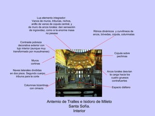 Muros cortinas Cúpula sobre pechinas Antemio de Tralles e Isidoro de Mileto Santa Sofía. Interior Lua elemento integrador: Vanos de muros, tribunas, nichos, anillo de vanos de cúpula central, y de muro de arcos torales: dan sensación de ingravidez, como si la enorme masa no pesase Naves laterales divididas en dos pisos. Segundo cuerpo tribuna para la corte Ritmos dinámicos  y curvilíneos de arcos, bóvedas, cúpula, columnatas Arcos torales desvían la carga hacia los cuatro gruesos contrafuertes Columnas bizantinas con cimacio Espacio diáfano Contraste pobreza decorativa exterior con lujo interior (aunque muy transformado por musulmanes) 