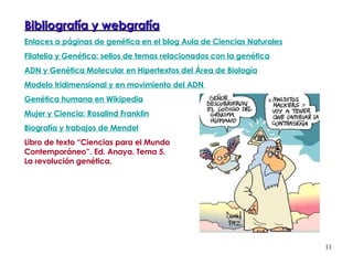 Bibliografía y webgrafía Enlaces a páginas de genética en el blog Aula de Ciencias Naturales Filatelia y Genética: sellos de temas relacionados con la genética ADN y Genética Molecular en Hipertextos del Área de Biología Modelo tridimensional y en movimiento del ADN  Genética humana en Wikipedia Mujer y Ciencia: Rosalind Franklin Biografía y trabajos de Mendel Libro de texto “Ciencias para el Mundo  Contemporáneo”. Ed. Anaya. Tema 5. La revolución genética.  