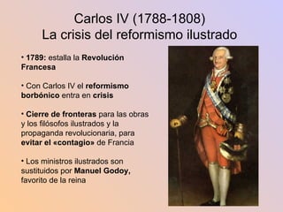 Carlos IV (1788-1808) La crisis del reformismo ilustrado 1789:  estalla la  Revolución Francesa Con Carlos IV el  reformismo borbónico  entra en  crisis Cierre de fronteras  para las obras y los filósofos ilustrados y la propaganda revolucionaria, para  evitar el «contagio»  de Francia Los ministros ilustrados son sustituidos por  Manuel Godoy,  favorito de la reina 