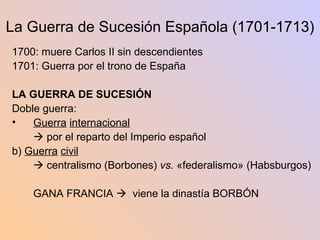 La Guerra de Sucesión Española (1701-1713) 1700: muere Carlos II sin descendientes 1701: Guerra por el trono de España LA GUERRA DE SUCESIÓN Doble guerra: Guerra   internacional      por el reparto del Imperio español b)  Guerra   civil      centralismo (Borbones)  vs.  «federalismo» (Habsburgos) GANA FRANCIA     viene la dinastía BORBÓN 