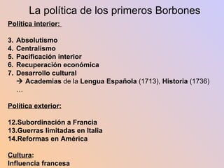 La política de los primeros Borbones Política interior:  Absolutismo Centralismo Pacificación interior  Recuperación económica Desarrollo cultural    Academias  de la  Lengua   Española  (1713),  Historia  (1736)… Política exterior: Subordinación a Francia Guerras limitadas en Italia Reformas en América Cultura : Influencia francesa 