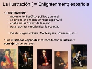 La Ilustración ( = Enlightenment) española ILUSTRACIÓN:  movimiento filosófico, político y cultural se origina en Francia, 2ª mitad siglo XVIII confía en las “luces” de la razón para reformar y modernizar la sociedad De ahí surgen Voltaire, Montesquieu, Rousseau, etc. Los  ilustrados españoles : muchos fueron  ministros  y  consejeros  de los reyes 