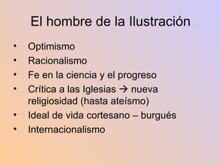 El hombre de la Ilustración Optimismo Racionalismo Fe en la ciencia y el progreso Crítica a las Iglesias    nueva religiosidad (hasta ateísmo) Ideal de vida cortesano – burgués Internacionalismo 