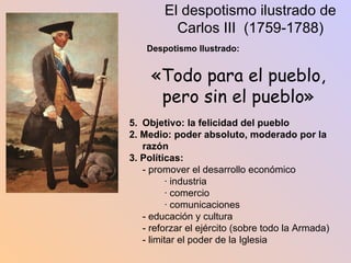 El despotismo ilustrado de Carlos III  (1759-1788) Despotismo Ilustrado: «Todo para el pueblo, pero sin el pueblo» Objetivo: la felicidad del pueblo 2. Medio: poder absoluto, moderado por la razón 3. Políticas: - promover el desarrollo económico · industria · comercio · comunicaciones - educación y cultura - reforzar el ejército (sobre todo la Armada) - limitar el poder de la Iglesia 