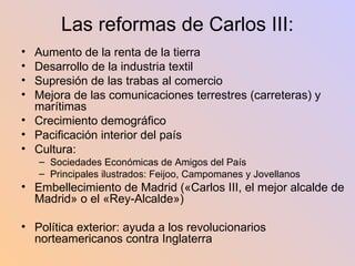 Las reformas de Carlos III: Aumento de la renta de la tierra Desarrollo de la industria textil Supresión de las trabas al comercio Mejora de las comunicaciones terrestres (carreteras) y marítimas Crecimiento demográfico Pacificación interior del país Cultura:  Sociedades Económicas de Amigos del País Principales ilustrados: Feijoo, Campomanes y Jovellanos Embellecimiento de Madrid («Carlos III, el mejor alcalde de Madrid» o el «Rey-Alcalde») Política exterior: ayuda a los revolucionarios norteamericanos contra Inglaterra 