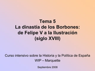 Tema 5
      La dinastía de los Borbones:
       de Felipe V a la Ilustración
               (siglo XVIII)


Curso intensivo sobre la Historia y la Política de España
                   WIP – Marquette
                     Septiembre 2008
 
