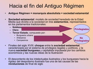 Hacia el fin del Antiguo Régimen
• Antiguo Régimen = monarquía absolutista + sociedad estamental

•   Sociedad estamental: modelo de sociedad heredado de la Edad
    Media que dividía a la sociedad en tres estamentos, representados
    en los parlamentos tradicionales:
     – Nobleza
     – Clero                                                  Privilegiados
     – Tercer Estado, compuesto por:
         • Burguesía urbana
         • Artesanos                                               No
         • Campesinos                                         Privilegiados

• Finales del siglo XVIII: choque entre la sociedad estamental,
  caracterizada por el sistema de privilegios legales y políticos, y la
  nueva sociedad burguesa y capitalista impulsada por los cambios
  económicos y las nuevas ideas de la Ilustración

•   El descontento de los intelectuales ilustrados y los burgueses hacia la
    rigidez del despotismo ilustrado fue una de las causas de las
    revoluciones de final de siglo
 