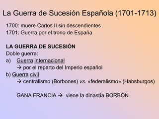 La Guerra de Sucesión Española (1701-1713)
1700: muere Carlos II sin descendientes
1701: Guerra por el trono de España

LA GUERRA DE SUCESIÓN
Doble guerra:
a) Guerra internacional
     por el reparto del Imperio español
b) Guerra civil
     centralismo (Borbones) vs. «federalismo» (Habsburgos)

    GANA FRANCIA  viene la dinastía BORBÓN
 