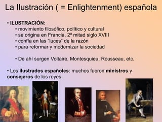 La Ilustración ( = Enlightenment) española
• ILUSTRACIÓN:
    • movimiento filosófico, político y cultural
    • se origina en Francia, 2ª mitad siglo XVIII
    • confía en las “luces” de la razón
    • para reformar y modernizar la sociedad

   • De ahí surgen Voltaire, Montesquieu, Rousseau, etc.

• Los ilustrados españoles: muchos fueron ministros y
consejeros de los reyes
 