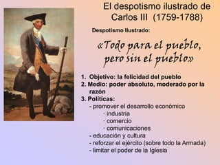 El despotismo ilustrado de
          Carlos III (1759-1788)
    Despotismo Ilustrado:

      «Todo para el pueblo,
       pero sin el pueblo»
1. Objetivo: la felicidad del pueblo
2. Medio: poder absoluto, moderado por la
   razón
3. Políticas:
   - promover el desarrollo económico
          · industria
          · comercio
          · comunicaciones
   - educación y cultura
   - reforzar el ejército (sobre todo la Armada)
   - limitar el poder de la Iglesia
 