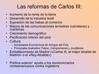 Las reformas de Carlos III:
• Aumento de la renta de la tierra
• Desarrollo de la industria textil
• Supresión de las trabas al comercio
• Mejora de las comunicaciones terrestres (carreteras) y
  marítimas
• Crecimiento demográfico
• Pacificación interior del país
• Cultura:
    – Sociedades Económicas de Amigos del País
    – Principales ilustrados: Feijoo, Campomanes y Jovellanos
• Embellecimiento de Madrid («Carlos III, el mejor alcalde de
  Madrid» o el «Rey-Alcalde»)

• Política exterior: ayuda a los revolucionarios
  norteamericanos contra Inglaterra
 