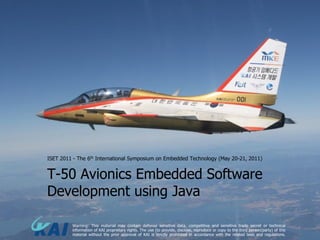 ISET 2011 - The 6th International Symposium on Embedded Technology (May 20-21, 2011)


T-50 Avionics Embedded Software
Development using Java

         Warning: This material may contain defense sensitive data, competitive and sensitive trade secret or technical
         information of KAI proprietary rights. The use (to provide, disclose, reproduce or copy to the third person/party) of this
         material without the prior approval of KAI is strictly prohibited in accordance with the related laws and regulations.
 