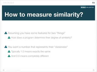 Copyright (c) 2014 Scale Unlimited.
How to measure similarity?
Assuming you have some features for two "things"
How does a program determine their degree of similarity?
You want a number that represents their "closeness"
Typically 1.0 means exactly the same
And 0.0 means completely different
11
 
