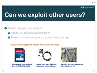 Copyright (c) 2014 Scale Unlimited.
Can we exploit other users?
Classic shopping cart analysis
"Users who bought X also bought Y"
Based on actual activity, versus (noisy, skewed) ratings
17
 