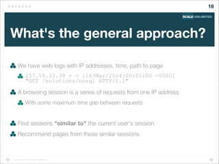 Copyright (c) 2014 Scale Unlimited.
What's the general approach?
We have web logs with IP addresses, time, path to page
157.55.33.39 - - [18/Mar/2014:00:01:00 -0500]
"GET /solutions/nosql HTTP/1.1"
A browsing session is a series of requests from one IP address
With some maximum time gap between requests
Find sessions "similar to" the current user's session
Recommend pages from these similar sessions
18
 