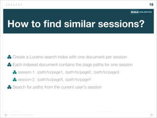 Copyright (c) 2014 Scale Unlimited.
How to ﬁnd similar sessions?
Create a Lucene search index with one document per session
Each indexed document contains the page paths for one session
session-1 /path/to/page1, /path/to/page2, /path/to/page3
session-2 /path/to/pageX, /path/to/pageY
Search for paths from the current user's session
19
 