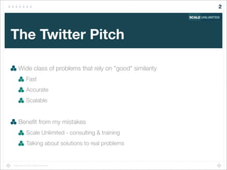 Copyright (c) 2014 Scale Unlimited.
The Twitter Pitch
Wide class of problems that rely on "good" similarity
Fast
Accurate
Scalable
Beneﬁt from my mistakes
Scale Unlimited - consulting & training
Talking about solutions to real problems
2
 
