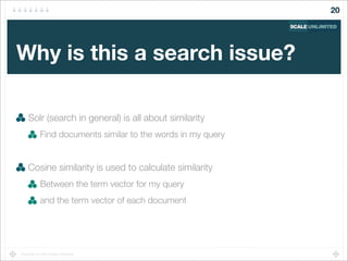 Copyright (c) 2014 Scale Unlimited.
Why is this a search issue?
Solr (search in general) is all about similarity
Find documents similar to the words in my query
Cosine similarity is used to calculate similarity
Between the term vector for my query
and the term vector of each document
20
 