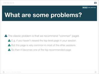 Copyright (c) 2014 Scale Unlimited.
What are some problems?
The classic problem is that we recommend "common" pages
E.g. if you haven't viewed the top-level page in your session
But this page is very common in most of the other sessions
So then it becomes one of the top recommended page
23
 