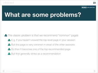 Copyright (c) 2014 Scale Unlimited.
What are some problems?
The classic problem is that we recommend "common" pages
E.g. if you haven't viewed the top-level page in your session
But this page is very common in most of the other sessions
So then it becomes one of the top recommended page
But that generally stinks as a recommendation
23
 