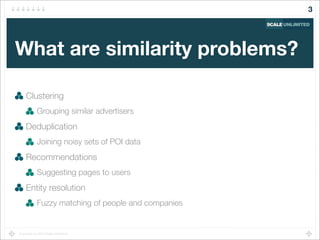 Copyright (c) 2014 Scale Unlimited.
What are similarity problems?
Clustering
Grouping similar advertisers
Deduplication
Joining noisy sets of POI data
Recommendations
Suggesting pages to users
Entity resolution
Fuzzy matching of people and companies
3
 
