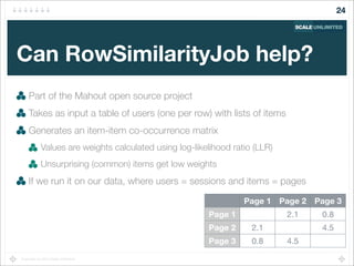 Copyright (c) 2014 Scale Unlimited.
Can RowSimilarityJob help?
Part of the Mahout open source project
Takes as input a table of users (one per row) with lists of items
Generates an item-item co-occurrence matrix
Values are weights calculated using log-likelihood ratio (LLR)
Unsurprising (common) items get low weights
If we run it on our data, where users = sessions and items = pages
24
Page 1 Page 2 Page 3
Page 1
Page 2
Page 3
2.1 0.8
2.1 4.5
0.8 4.5
 