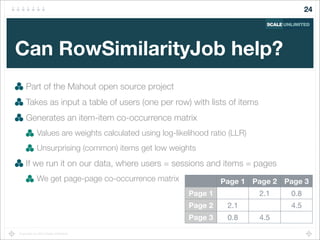 Copyright (c) 2014 Scale Unlimited.
Can RowSimilarityJob help?
Part of the Mahout open source project
Takes as input a table of users (one per row) with lists of items
Generates an item-item co-occurrence matrix
Values are weights calculated using log-likelihood ratio (LLR)
Unsurprising (common) items get low weights
If we run it on our data, where users = sessions and items = pages
We get page-page co-occurrence matrix
24
Page 1 Page 2 Page 3
Page 1
Page 2
Page 3
2.1 0.8
2.1 4.5
0.8 4.5
 