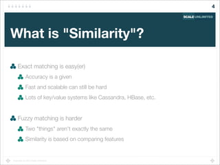 Copyright (c) 2014 Scale Unlimited.
What is "Similarity"?
Exact matching is easy(er)
Accuracy is a given
Fast and scalable can still be hard
Lots of key/value systems like Cassandra, HBase, etc.
Fuzzy matching is harder
Two "things" aren't exactly the same
Similarity is based on comparing features
4
 
