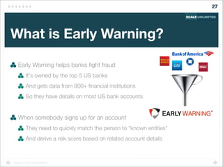Copyright (c) 2014 Scale Unlimited.
What is Early Warning?
Early Warning helps banks ﬁght fraud
It's owned by the top 5 US banks
And gets data from 800+ ﬁnancial institutions
So they have details on most US bank accounts
When somebody signs up for an account
They need to quickly match the person to "known entities"
And derive a risk score based on related account details
27
 