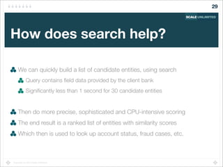 Copyright (c) 2014 Scale Unlimited.
How does search help?
We can quickly build a list of candidate entities, using search
Query contains ﬁeld data provided by the client bank
Signiﬁcantly less than 1 second for 30 candidate entities
Then do more precise, sophisticated and CPU-intensive scoring
The end result is a ranked list of entities with similarity scores
Which then is used to look up account status, fraud cases, etc.
29
 