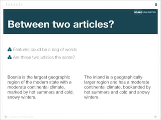 Copyright (c) 2014 Scale Unlimited.
Between two articles?
Features could be a bag of words
Are these two articles the same?
5
Bosnia is the largest geographic
region of the modern state with a
moderate continental climate,
marked by hot summers and cold,
snowy winters.
The inland is a geographically
larger region and has a moderate
continental climate, bookended by
hot summers and cold and snowy
winters.
 