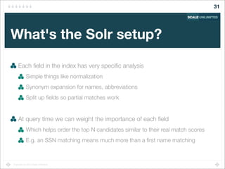 Copyright (c) 2014 Scale Unlimited.
What's the Solr setup?
Each ﬁeld in the index has very speciﬁc analysis
Simple things like normalization
Synonym expansion for names, abbreviations
Split up ﬁelds so partial matches work
At query time we can weight the importance of each ﬁeld
Which helps order the top N candidates similar to their real match scores
E.g. an SSN matching means much more than a ﬁrst name matching
31
 